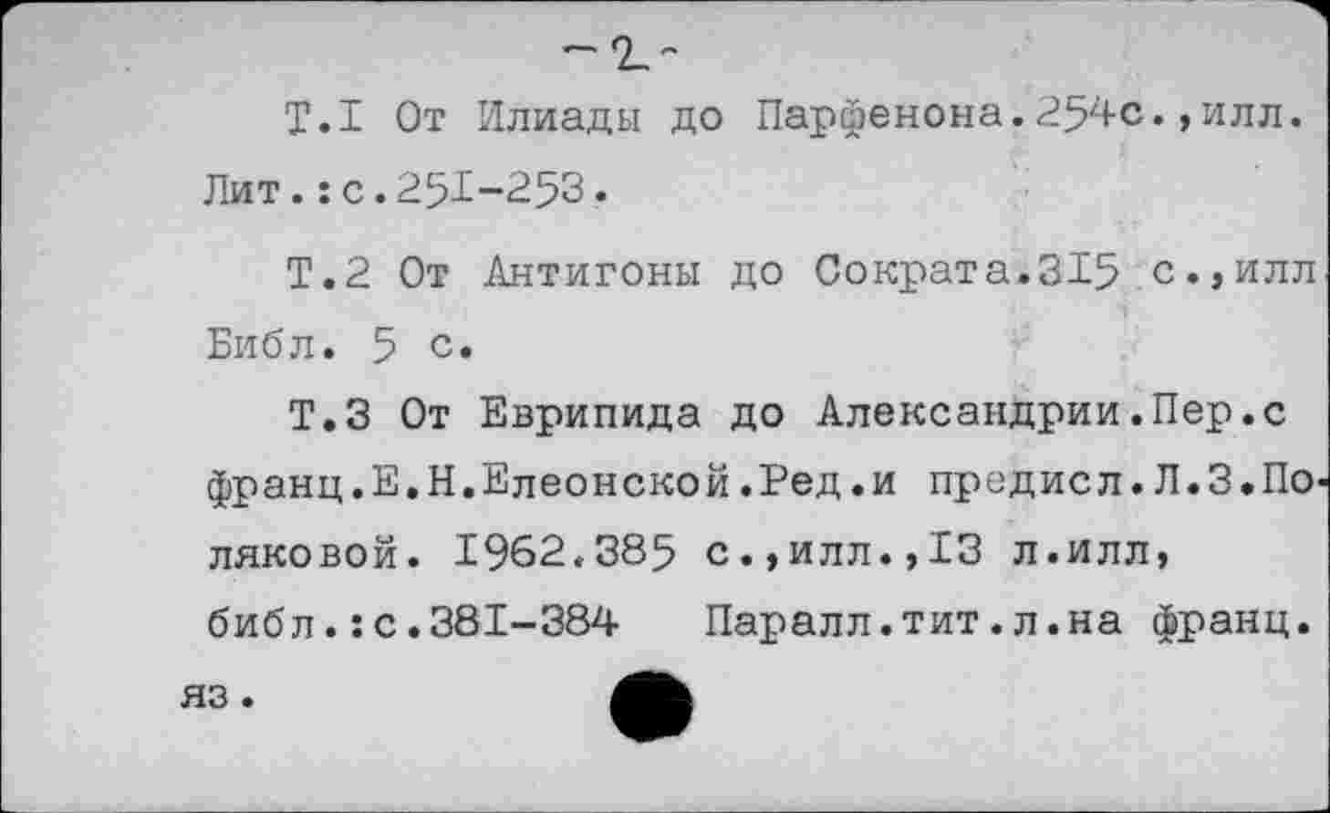 ﻿Т.1 От Илиады до Парфенона.254с.,илл. Лит.:с.251-253.
Т.2 От Антигоны до Сократа.315 с.,илл Библ. 5 с.
Т.З От Еврипида до Александрии.Пер.с франц.Е.Н.Елеонской.Ред.и предисл.Л.З.По ляковой. 1962.385 с.,илл.,13 л.илл, библ.:с.381-384	Паралл.тит.л.на франц.
яз.